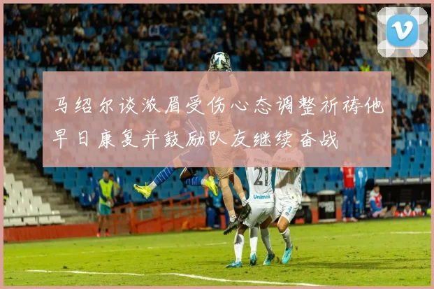 马绍尔谈浓眉受伤心态调整祈祷他早日康复并鼓励队友继续奋战