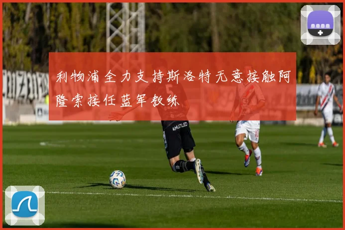 利物浦全力支持斯洛特无意接触阿隆索接任蓝军教练