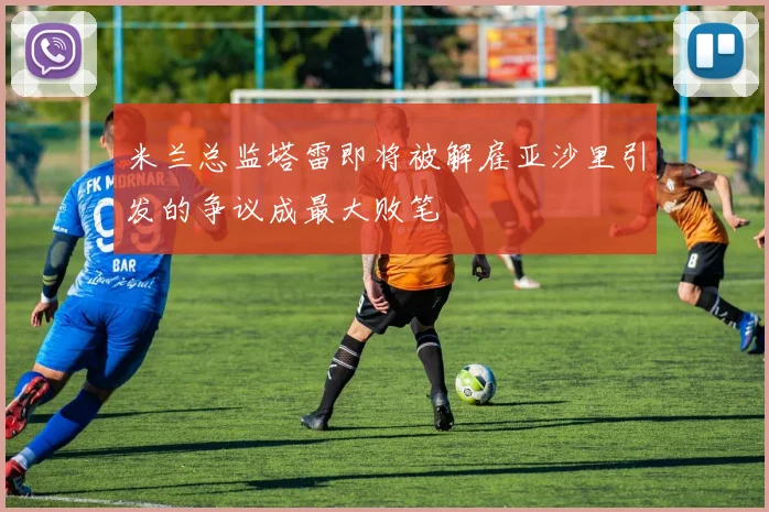 米兰总监塔雷即将被解雇亚沙里引发的争议成最大败笔