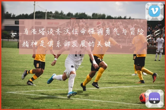 马洛塔谈齐沃任命强调勇气与冒险精神是俱乐部发展的关键