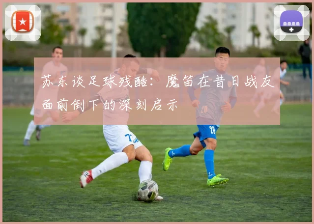 苏东谈足球残酷：魔笛在昔日战友面前倒下的深刻启示