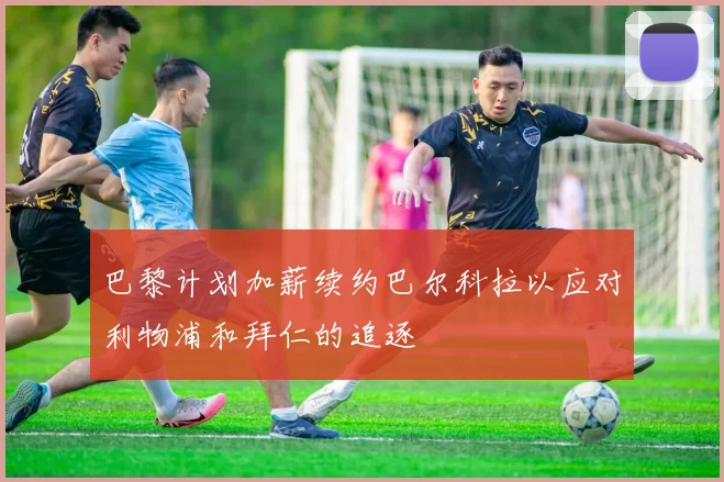 巴黎计划加薪续约巴尔科拉以应对利物浦和拜仁的追逐