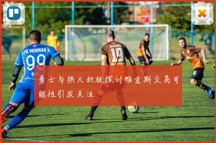 勇士与热火积极探讨维金斯交易可能性引发关注