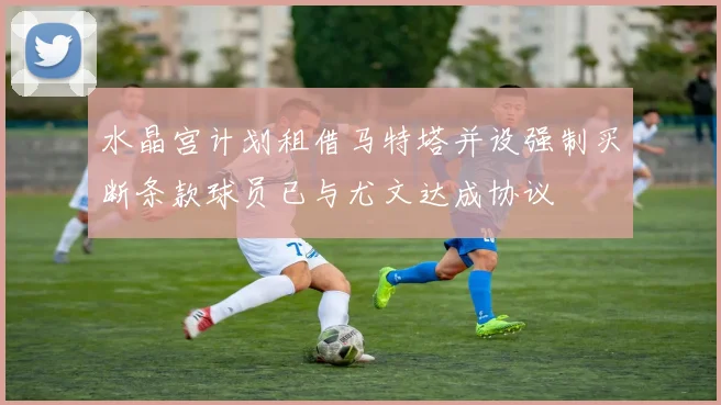 水晶宫计划租借马特塔并设强制买断条款球员已与尤文达成协议