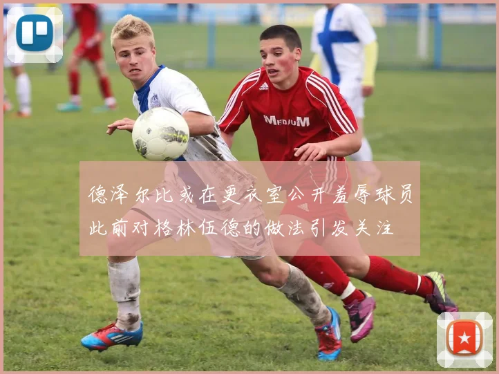 德泽尔比或在更衣室公开羞辱球员此前对格林伍德的做法引发关注