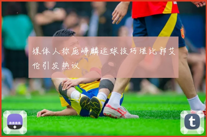 媒体人称庞峥麟运球技巧堪比郭艾伦引发热议