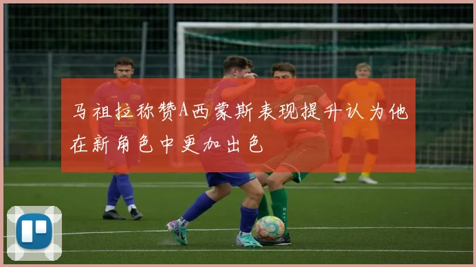 马祖拉称赞A西蒙斯表现提升认为他在新角色中更加出色