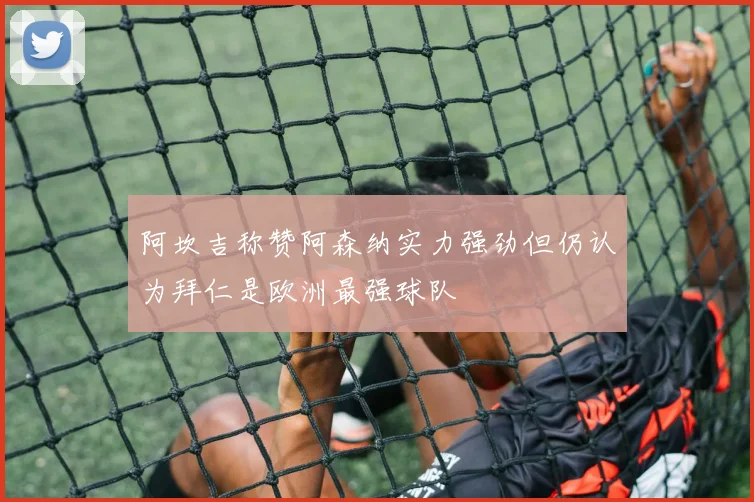 阿坎吉称赞阿森纳实力强劲但仍认为拜仁是欧洲最强球队