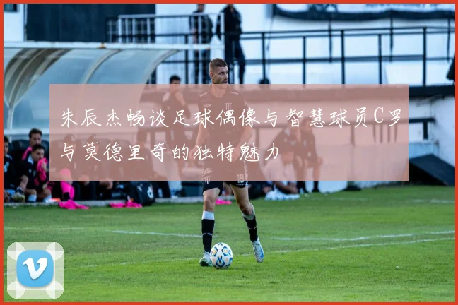 朱辰杰畅谈足球偶像与智慧球员C罗与莫德里奇的独特魅力