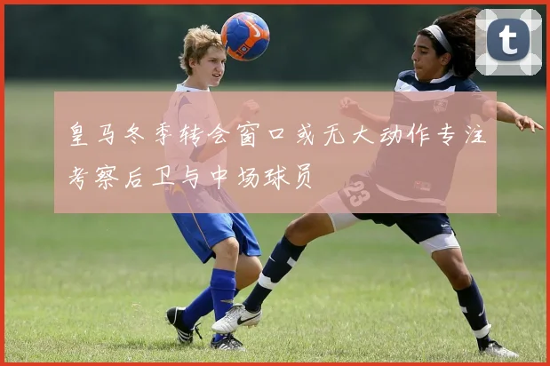 皇马冬季转会窗口或无大动作专注考察后卫与中场球员