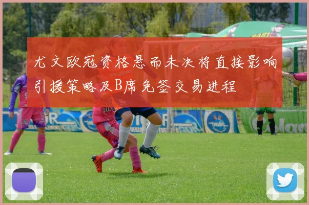 尤文欧冠资格悬而未决将直接影响引援策略及B席免签交易进程