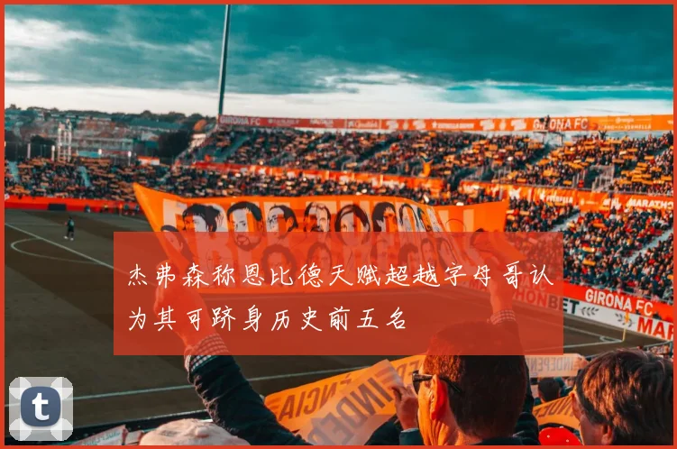 杰弗森称恩比德天赋超越字母哥认为其可跻身历史前五名