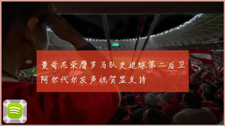 曼奇尼荣膺罗马队史进球第二后卫阿尔代尔发声祝贺显支持