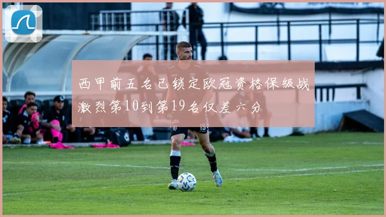 西甲前五名已锁定欧冠资格保级战激烈第10到第19名仅差六分