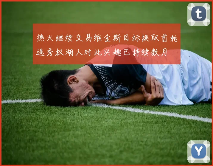 热火继续交易维金斯目标换取首轮选秀权湖人对此兴趣已持续数月